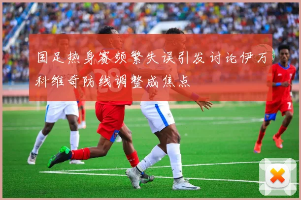 国足热身赛频繁失误引发讨论伊万科维奇防线调整成焦点