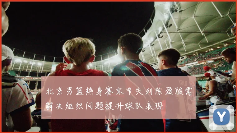 北京男篮热身赛末节失利陈盈骏需解决组织问题提升球队表现