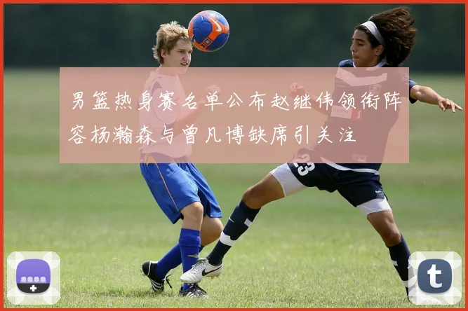 男篮热身赛名单公布赵继伟领衔阵容杨瀚森与曾凡博缺席引关注
