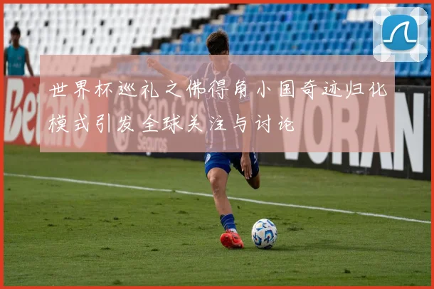 世界杯巡礼之佛得角小国奇迹归化模式引发全球关注与讨论