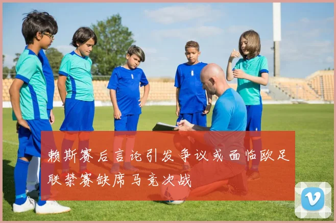 赖斯赛后言论引发争议或面临欧足联禁赛缺席马竞次战