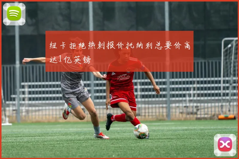 纽卡拒绝热刺报价托纳利总要价高达1亿英镑