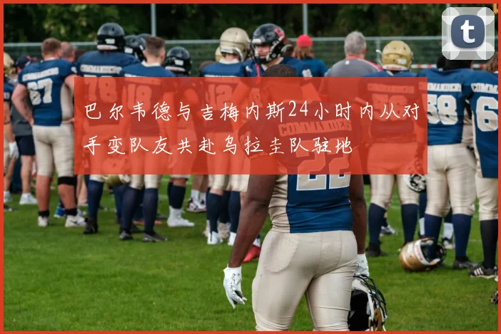 巴尔韦德与吉梅内斯24小时内从对手变队友共赴乌拉圭队驻地