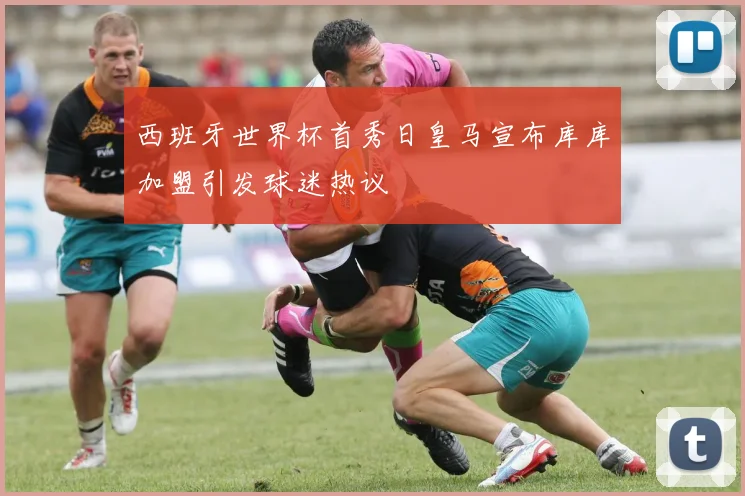 西班牙世界杯首秀日皇马宣布库库加盟引发球迷热议
