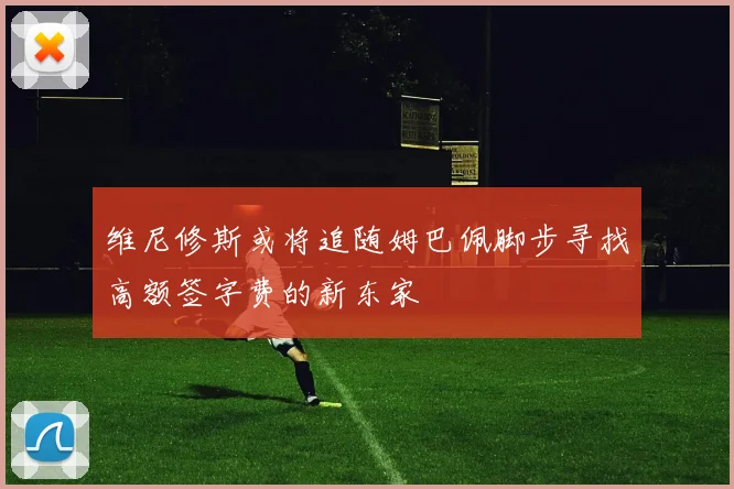 维尼修斯或将追随姆巴佩脚步寻找高额签字费的新东家