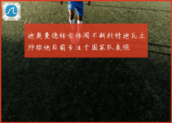 迪奥曼德转会传闻不断科特迪瓦主帅称他目前专注于国家队表现