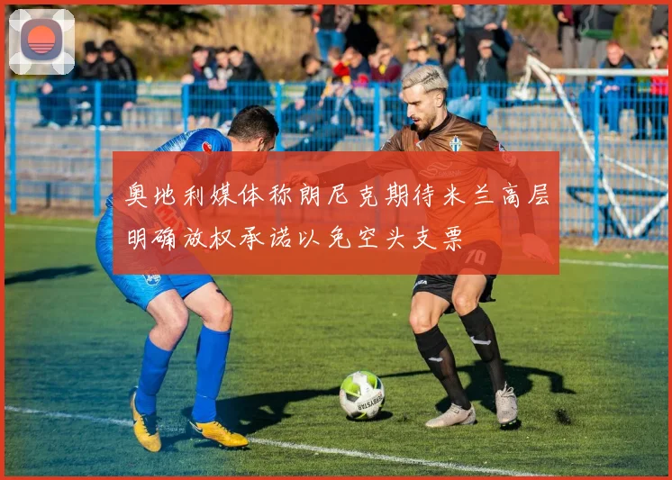 奥地利媒体称朗尼克期待米兰高层明确放权承诺以免空头支票