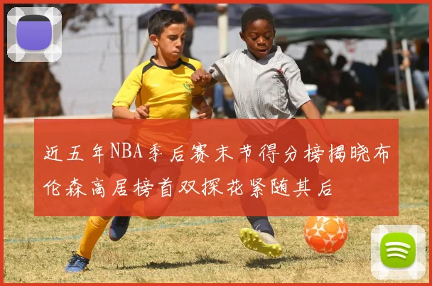 近五年NBA季后赛末节得分榜揭晓布伦森高居榜首双探花紧随其后