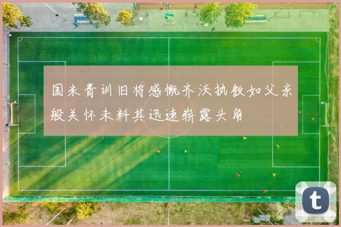 国米青训旧将感慨齐沃执教如父亲般关怀未料其迅速崭露头角