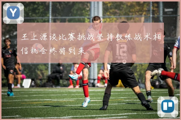 王上源谈比赛挑战坚持教练战术相信机会终将到来