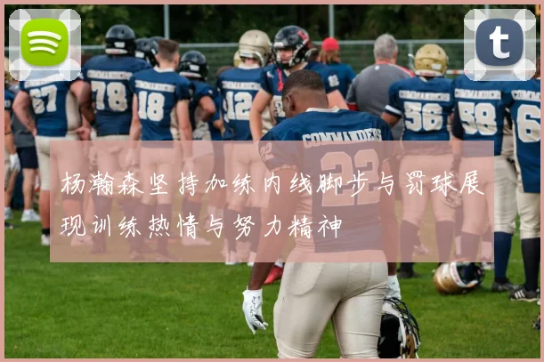 杨瀚森坚持加练内线脚步与罚球展现训练热情与努力精神