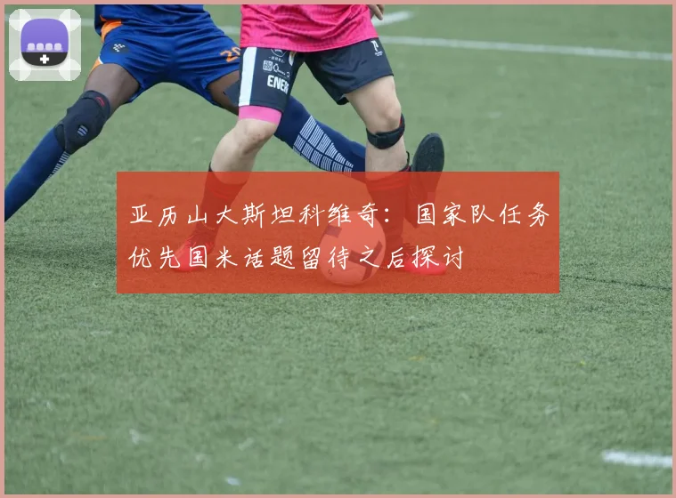 亚历山大斯坦科维奇：国家队任务优先国米话题留待之后探讨