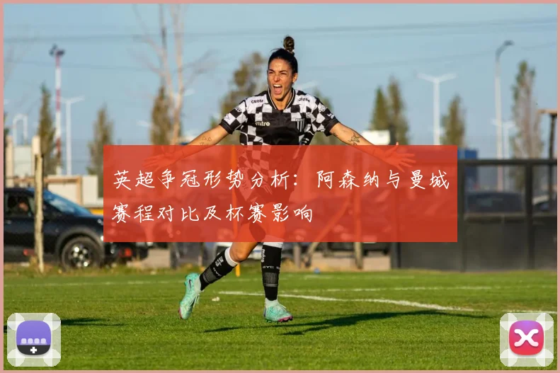 英超争冠形势分析：阿森纳与曼城赛程对比及杯赛影响