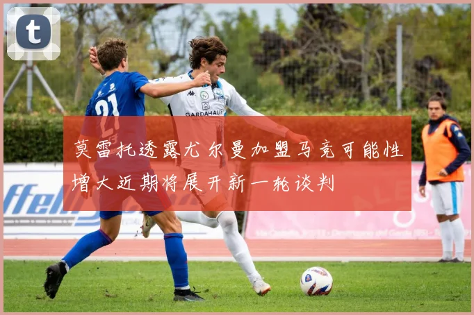 莫雷托透露尤尔曼加盟马竞可能性增大近期将展开新一轮谈判
