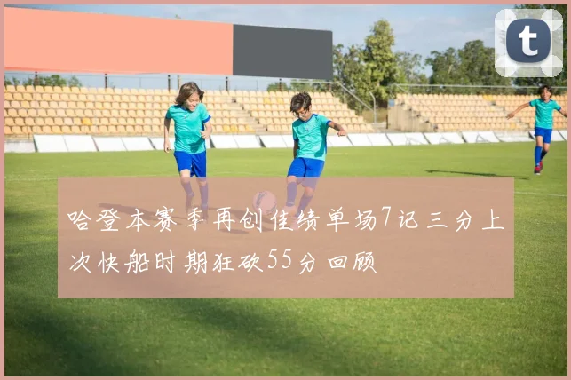 哈登本赛季再创佳绩单场7记三分上次快船时期狂砍55分回顾