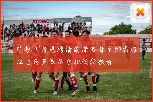巴黎FC考虑聘请前摩洛哥主帅雷格拉吉或罗塞尼尔担任新教练
