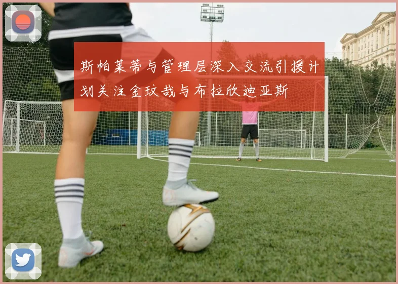 斯帕莱蒂与管理层深入交流引援计划关注金玟哉与布拉欣迪亚斯