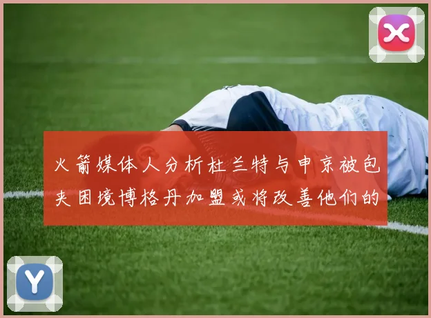 火箭媒体人分析杜兰特与申京被包夹困境博格丹加盟或将改善他们的进攻空间