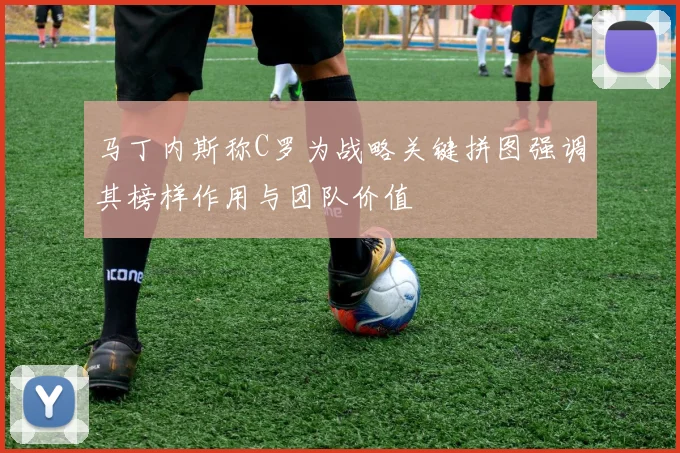 马丁内斯称C罗为战略关键拼图强调其榜样作用与团队价值