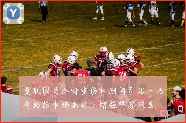 曼联因乌加特重伤计划再引进一名有经验中场老将以增强阵容深度