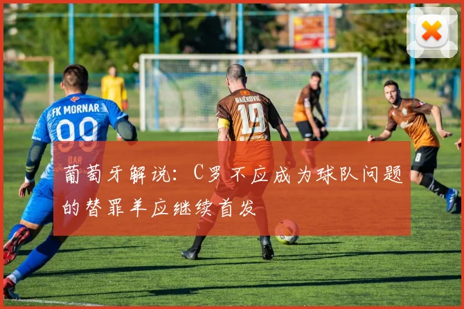 葡萄牙解说：C罗不应成为球队问题的替罪羊应继续首发
