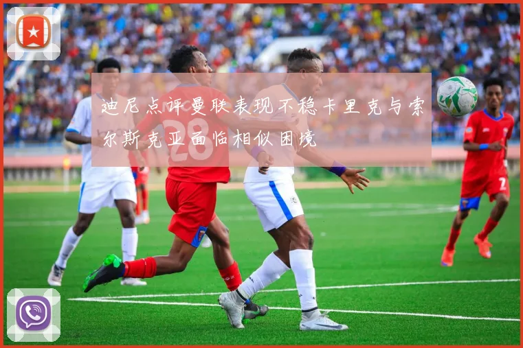迪尼点评曼联表现不稳卡里克与索尔斯克亚面临相似困境