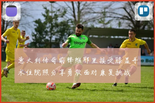 意大利传奇前锋维耶里接受膝盖手术住院照分享勇敢面对康复挑战