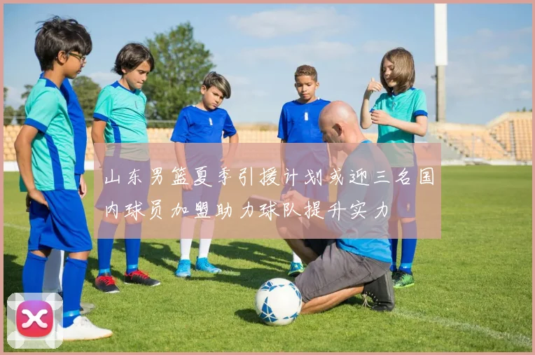 山东男篮夏季引援计划或迎三名国内球员加盟助力球队提升实力