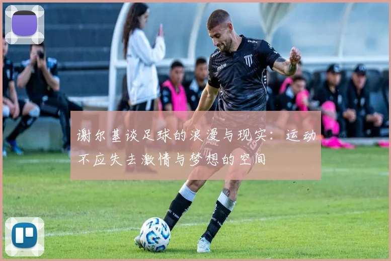 谢尔基谈足球的浪漫与现实：运动不应失去激情与梦想的空间